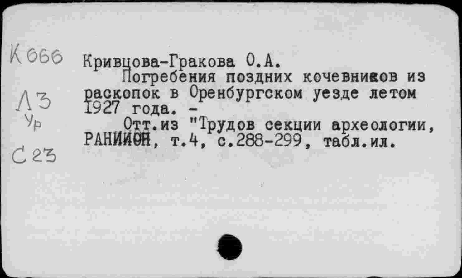 ﻿К 666
ЛЂ
Vp
0 2Ђ
Кривцова-Гракова O.A.
Погребения поздних кочевников из раскопок в Оренбургском уезде летом 1927 года. -
Отт.из ’’Трудов секции археологии, РАНЙИ0Н, т.4, с.288-299, табл.ил.